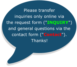 Please transfer inquiries only online via the request form ("INQUIRY") and general questions via the contact form ("Contact").  Thanks!